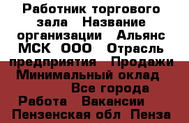 Работник торгового зала › Название организации ­ Альянс-МСК, ООО › Отрасль предприятия ­ Продажи › Минимальный оклад ­ 25 000 - Все города Работа » Вакансии   . Пензенская обл.,Пенза г.